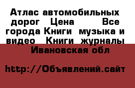 Атлас автомобильных дорог › Цена ­ 50 - Все города Книги, музыка и видео » Книги, журналы   . Ивановская обл.